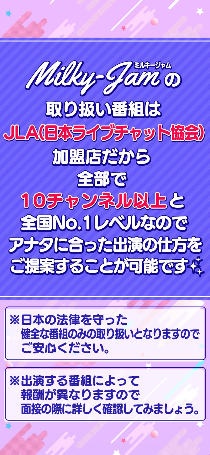 ミルキージャム（MilkyJam）の取り扱い番組はJLA（日本ライブチャット協会）加盟店だから全部で10チャンネル以上と全国No.1レベルなのでアナタに合った出演の仕方をご提案することが可能です☆